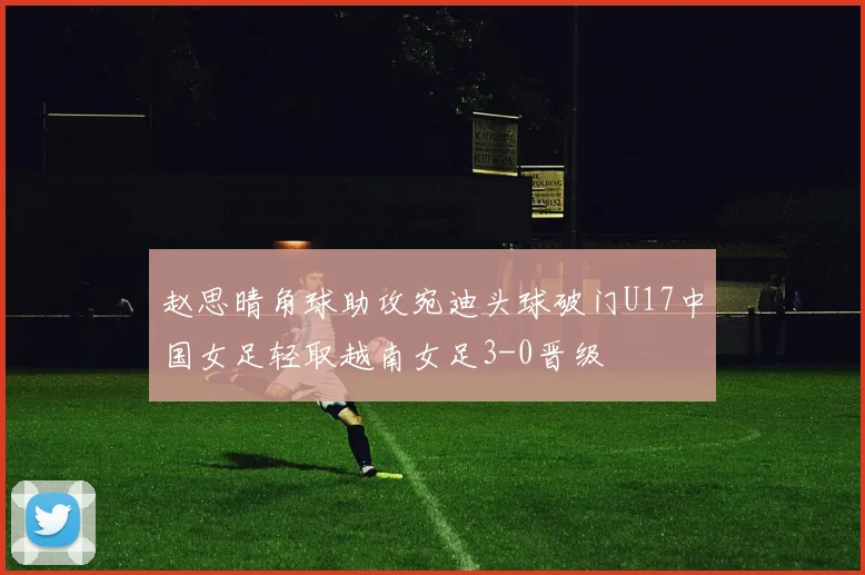 赵思晴角球助攻宛迪头球破门U17中国女足轻取越南女足3-0晋级