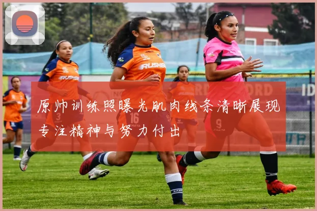 原帅训练照曝光肌肉线条清晰展现专注精神与努力付出