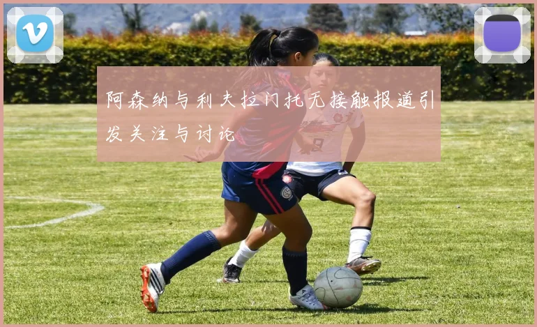 阿森纳与利夫拉门托无接触报道引发关注与讨论