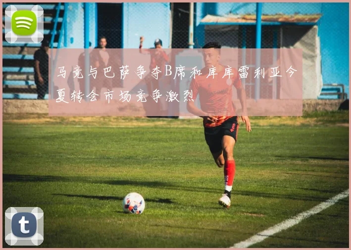 马竞与巴萨争夺B席和库库雷利亚今夏转会市场竞争激烈