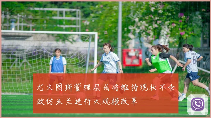 尤文图斯管理层或将维持现状不会效仿米兰进行大规模改革