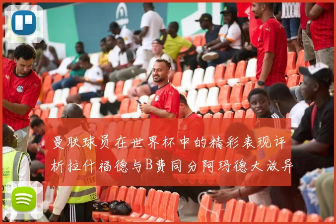 曼联球员在世界杯中的精彩表现评析拉什福德与B费同分阿玛德大放异彩