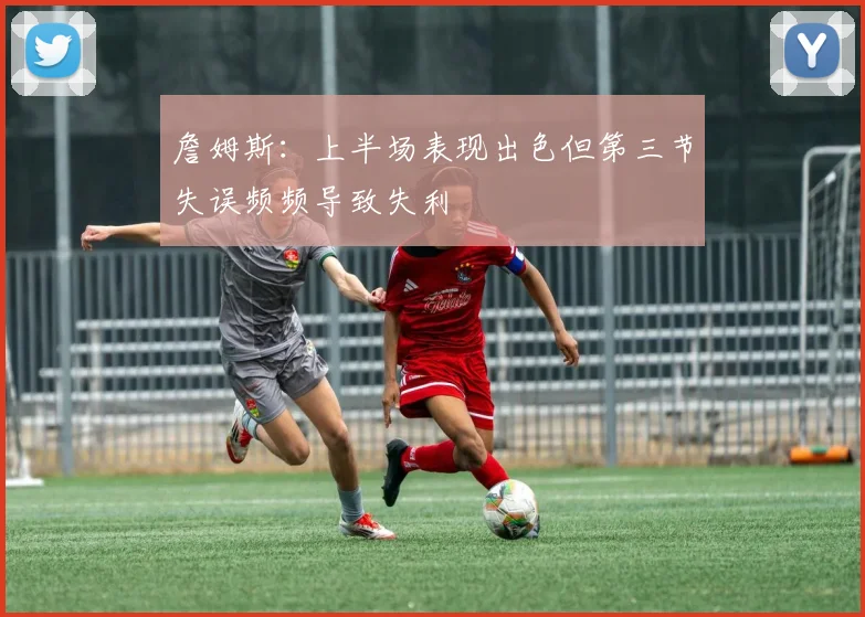 詹姆斯：上半场表现出色但第三节失误频频导致失利