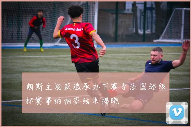 朗斯主场获选承办下赛季法国超级杯赛事的抽签结果揭晓