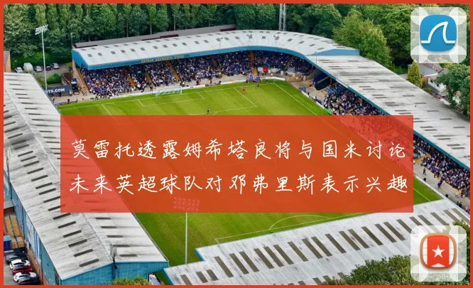 莫雷托透露姆希塔良将与国米讨论未来英超球队对邓弗里斯表示兴趣