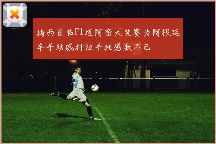梅西亲临F1迈阿密大奖赛为阿根廷车手助威科拉平托感激不已