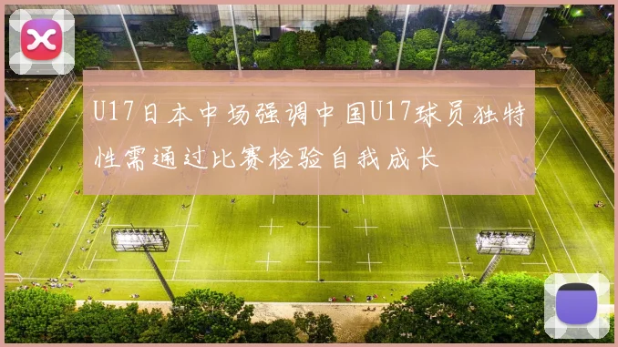 U17日本中场强调中国U17球员独特性需通过比赛检验自我成长