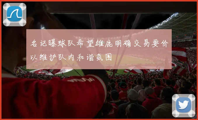名记曝球队希望雄鹿明确交易要价以维护队内和谐氛围