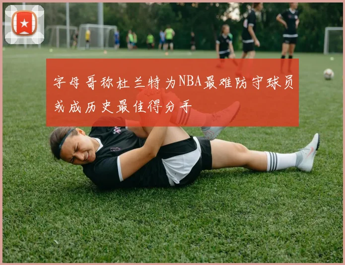字母哥称杜兰特为NBA最难防守球员或成历史最佳得分手