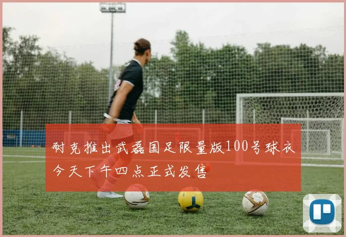 耐克推出武磊国足限量版100号球衣今天下午四点正式发售