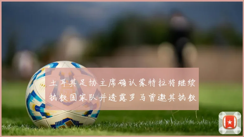 土耳其足协主席确认蒙特拉将继续执教国家队并透露罗马曾邀其执教